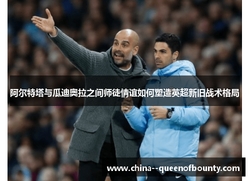 阿尔特塔与瓜迪奥拉之间师徒情谊如何塑造英超新旧战术格局 阿尔特塔与瓜迪奥拉之间师徒情谊如何塑造英超新旧战术格局