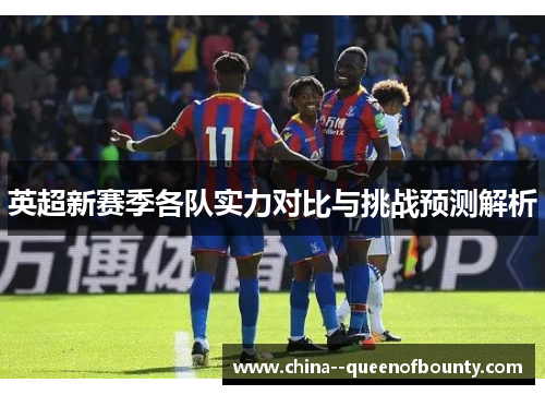 英超新赛季各队实力对比与挑战预测解析