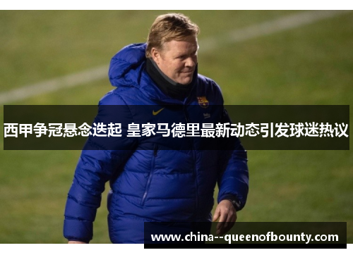 西甲争冠悬念迭起 皇家马德里最新动态引发球迷热议