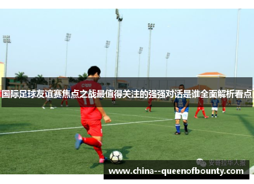 国际足球友谊赛焦点之战最值得关注的强强对话是谁全面解析看点 国际足球友谊赛焦点之战最值得关注的强强对话是谁全面解析看点