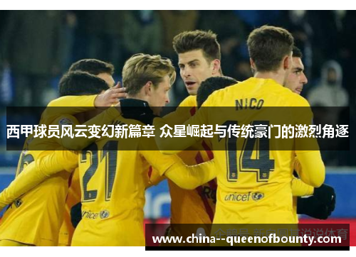 西甲球员风云变幻新篇章 众星崛起与传统豪门的激烈角逐 西甲球员风云变幻新篇章 众星崛起与传统豪门的激烈角逐