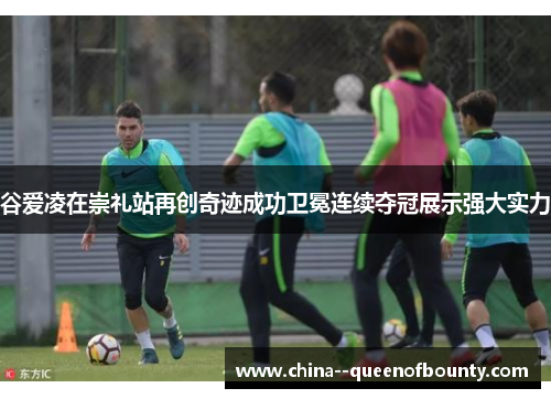 谷爱凌在崇礼站再创奇迹成功卫冕连续夺冠展示强大实力