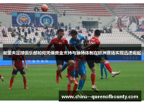 谢里夫足球俱乐部如何凭借资金支持与独特体制在欧洲赛场实现迅速崛起