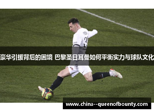 豪华引援背后的困境 巴黎圣日耳曼如何平衡实力与球队文化 豪华引援背后的困境 巴黎圣日耳曼如何平衡实力与球队文化