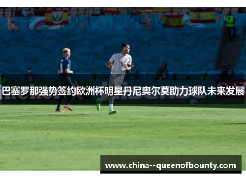 巴塞罗那强势签约欧洲杯明星丹尼奥尔莫助力球队未来发展