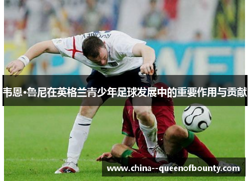 韦恩·鲁尼在英格兰青少年足球发展中的重要作用与贡献