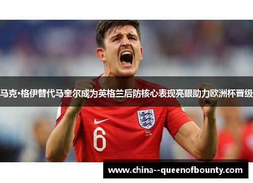 马克·格伊替代马奎尔成为英格兰后防核心表现亮眼助力欧洲杯晋级
