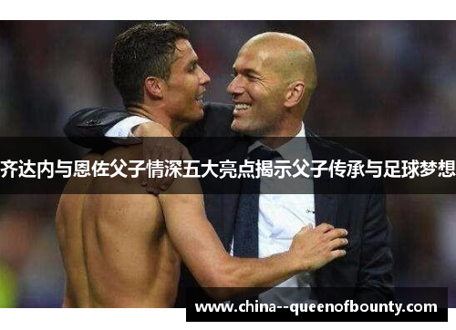 齐达内与恩佐父子情深五大亮点揭示父子传承与足球梦想