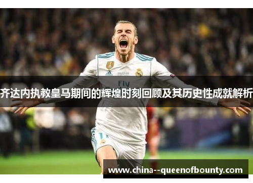 齐达内执教皇马期间的辉煌时刻回顾及其历史性成就解析