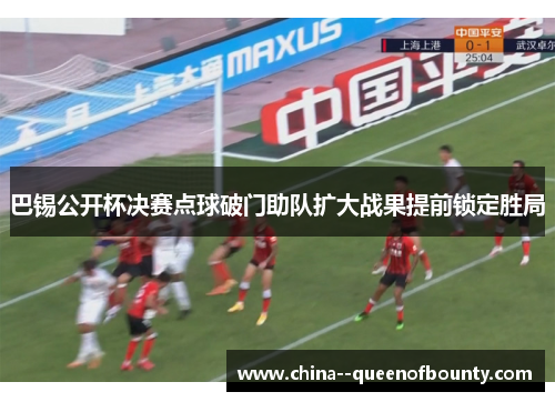 巴锡公开杯决赛点球破门助队扩大战果提前锁定胜局